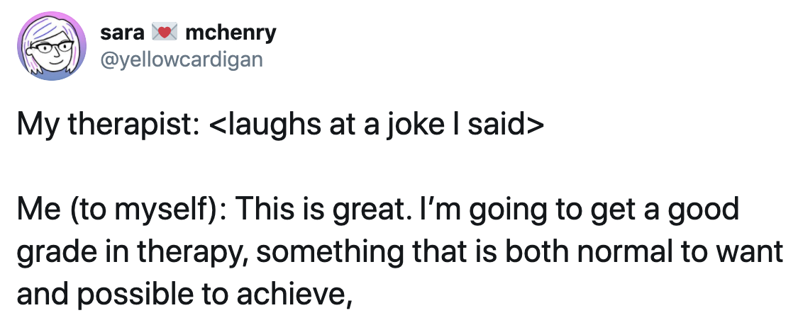 A tweet with the following text. My therapist: <laughs at a joke I said>. Me (to myself): This is great. I'm going to get a good grade in therapy, something that is both normal to want and possible to achieve.