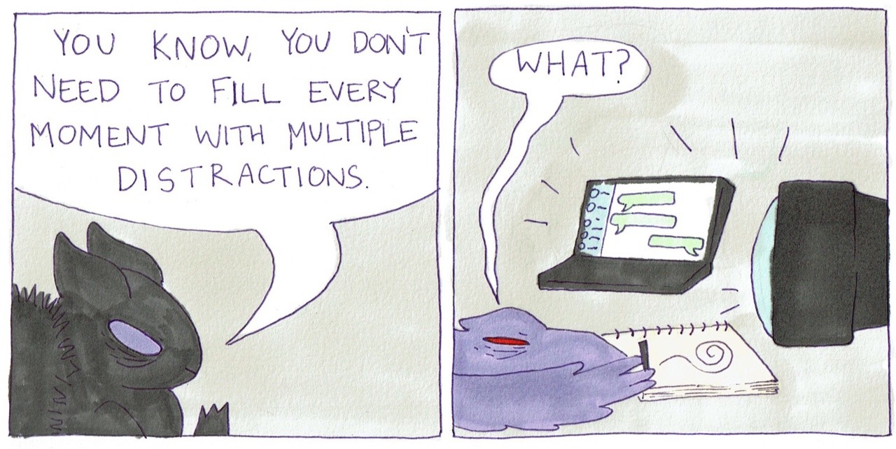 A two panel comic. One figure says "You know, you don't need to fill every moment with multiple distractions." The other figure which is drawing while watching tv and messaging someone, asks "What?"