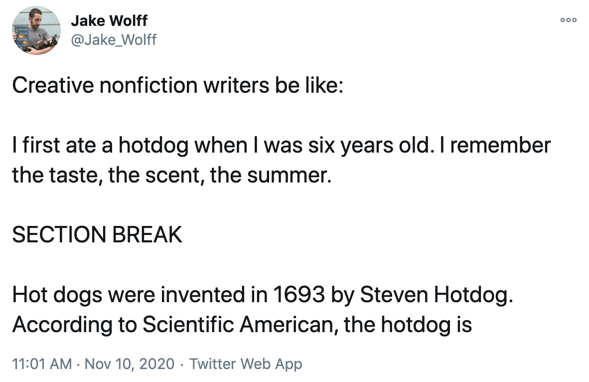 A tweet with the following text. Creative nonfiction writers be like: I first ate a hot dog when I was six years old. I remember the taste, the scent, the summer. SECTION BREAK. Hot dogs were invented in 1693 by Steven Hot Dog. According to Scientific American, the hot dog is...