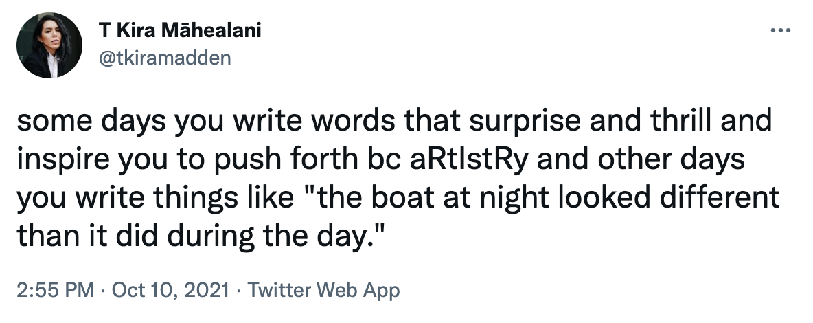 A tweet from T Kira Māhealani: "some days you write words that surprise and thrill and inspire you to push forth bc aRtIstRy and other days you write things like 'the boat at night looked different than it did during the day.'"