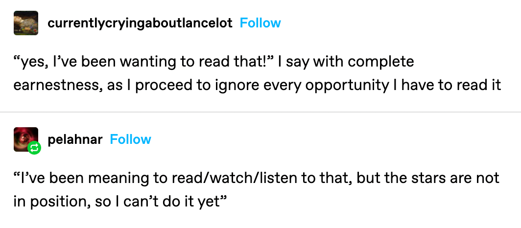 A Tumblr text post. The first user writes: "yes, I've been wanting to read that!" I say with complete earnestness, as I proceed to ignore every opportunity I have to read it. A second user writes, "I've been meaning to read/watch/listen to that, but the stars are not in position, so I can't do it yet."