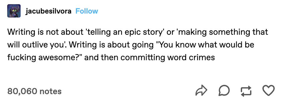 A Tumblr text post that says: "Writing is not about 'telling an epic story' or 'making something that will outlive you.' Writing is about going 'you know what would be fucking awesome?' and then committing word crimes."