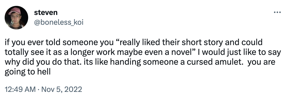 A tweet that says: "if you ever told someone you 'really liked their short story and could totally see it as a longer work maybe even a novel' I would just like to say why did you do that. It's like handing someone a cursed amulet. You are going to hell."