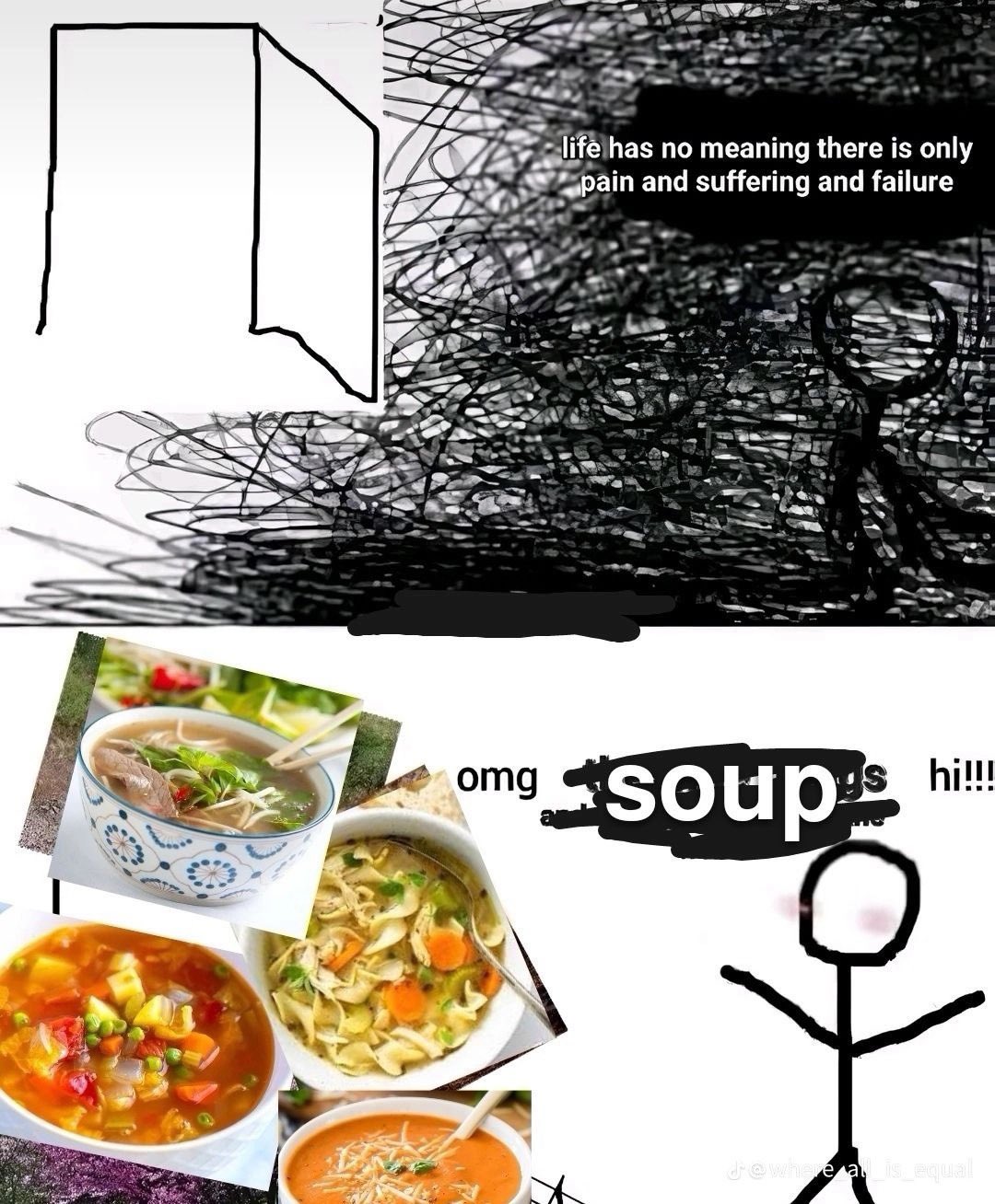 A two panel meme. A stick figure is hunched alone in their room, saying "life has no meaning there is only pain and suffering and failure." In the second panel, the stick figure is cured and excited by the appearance of various soups.