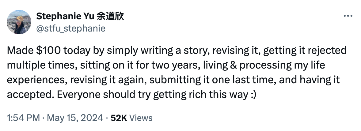 A text tweet that reads: made $100 today by simply writing a story, revising it, getting it rejected multiple times, sitting on it for two years, living and processing my life experiences, revisiting it again, submitting it one last time, and having it accepted. Everyone should try getting rich this way :)